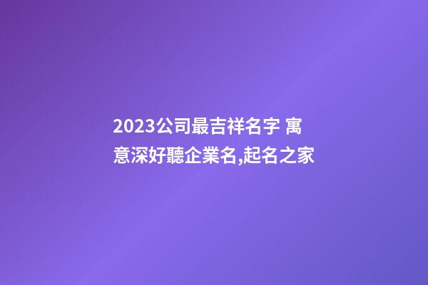 2023公司最吉祥名字 寓意深好聽企業名,起名之家-第1張-公司起名-玄機派